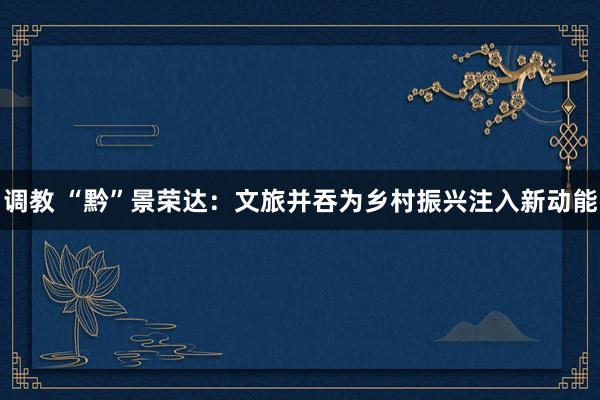 调教 “黔”景荣达：文旅并吞为乡村振兴注入新动能