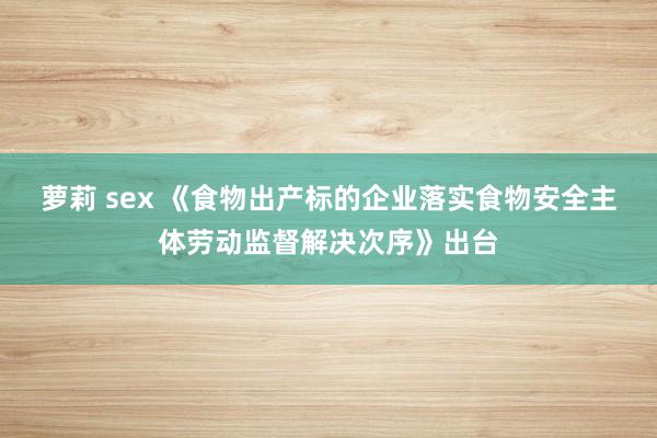 萝莉 sex 《食物出产标的企业落实食物安全主体劳动监督解决次序》出台