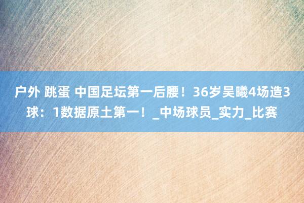 户外 跳蛋 中国足坛第一后腰！36岁吴曦4场造3球：1数据原土第一！_中场球员_实力_比赛