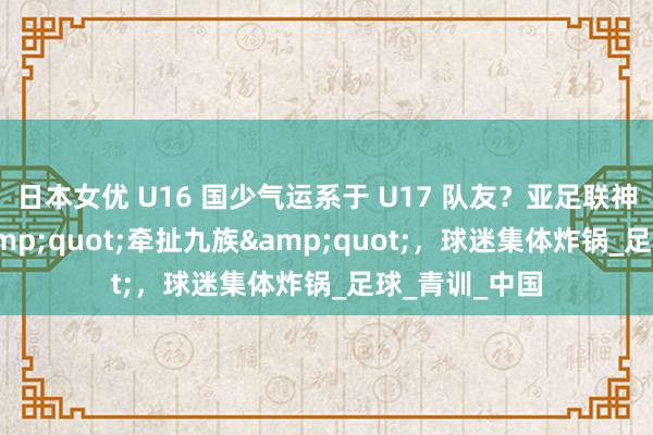 日本女优 U16 国少气运系于 U17 队友？亚足联神操作堪比 &quot;牵扯九族&quot;，球迷集体炸锅_足球_青训_中国