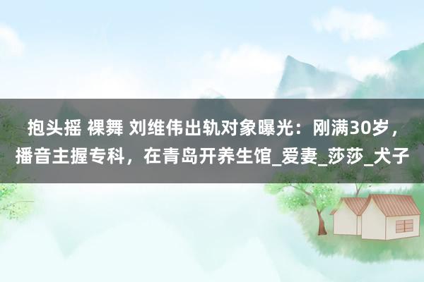 抱头摇 裸舞 刘维伟出轨对象曝光：刚满30岁，播音主握专科，在青岛开养生馆_爱妻_莎莎_犬子