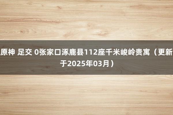原神 足交 0张家口涿鹿县112座千米峻岭贵寓（更新于2025年03月）