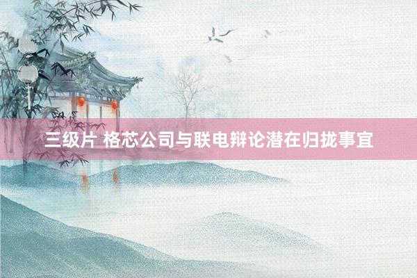 三级片 格芯公司与联电辩论潜在归拢事宜