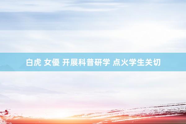 白虎 女優 开展科普研学 点火学生关切