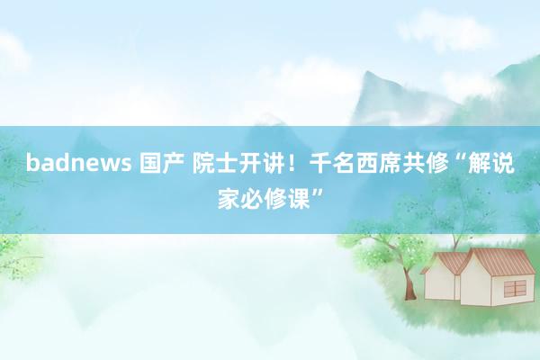 badnews 国产 院士开讲！千名西席共修“解说家必修课”