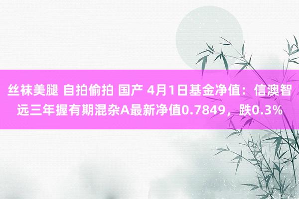 丝袜美腿 自拍偷拍 国产 4月1日基金净值：信澳智远三年握有期混杂A最新净值0.7849，跌0.3%