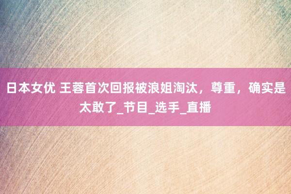 日本女优 王蓉首次回报被浪姐淘汰，尊重，确实是太敢了_节目_选手_直播