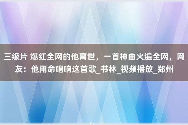 三级片 爆红全网的他离世，一首神曲火遍全网，网友：他用命唱响这首歌_书林_视频播放_郑州