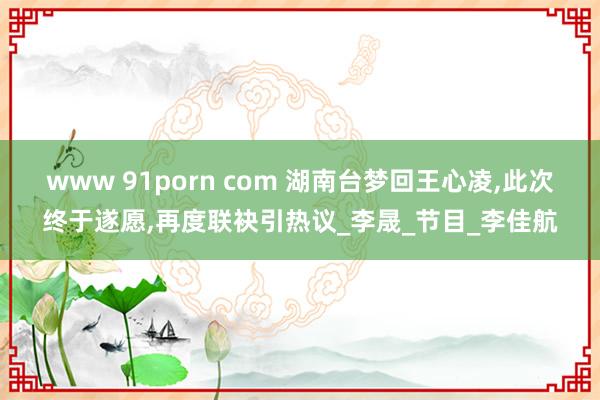 www 91porn com 湖南台梦回王心凌，此次终于遂愿，再度联袂引热议_李晟_节目_李佳航