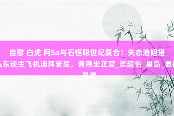 自慰 白虎 阿Sa与石恒聪世纪复合！失恋港姐搭私东谈主飞机迪拜豪买，曾稳坐正宫_梁超怡_星岛_显得