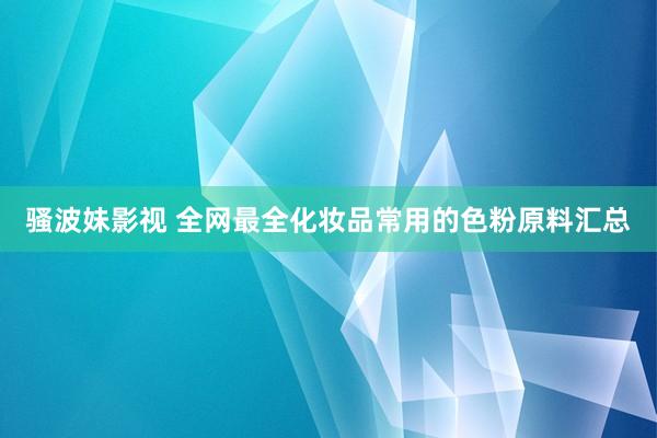 骚波妹影视 全网最全化妆品常用的色粉原料汇总