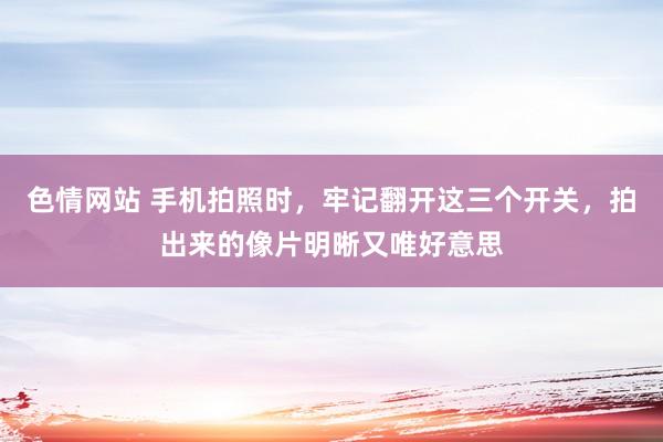 色情网站 手机拍照时，牢记翻开这三个开关，拍出来的像片明晰又唯好意思