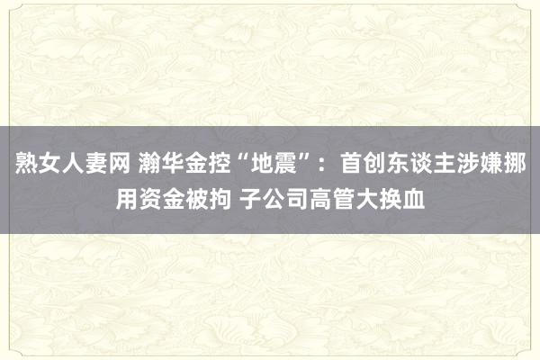 熟女人妻网 瀚华金控“地震”：首创东谈主涉嫌挪用资金被拘 子公司高管大换血