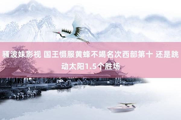 骚波妹影视 国王慑服黄蜂不竭名次西部第十 还是跳动太阳1.5个胜场