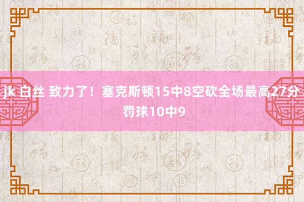 jk 白丝 致力了！塞克斯顿15中8空砍全场最高27分 罚球10中9