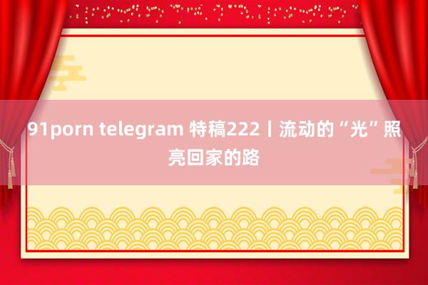 91porn telegram 特稿222丨流动的“光”照亮回家的路