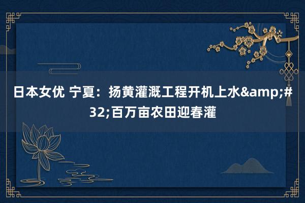 日本女优 宁夏：扬黄灌溉工程开机上水&#32;百万亩农田迎春灌