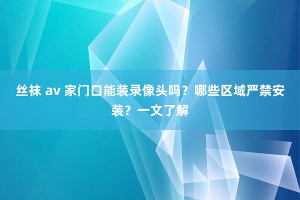 丝袜 av 家门口能装录像头吗？哪些区域严禁安装？一文了解