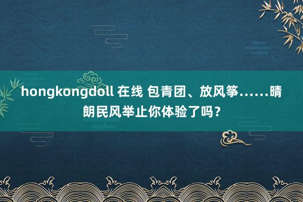 hongkongdoll 在线 包青团、放风筝……晴朗民风举止你体验了吗？