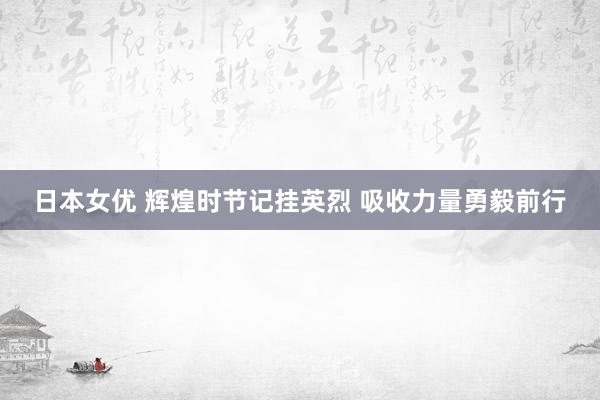 日本女优 辉煌时节记挂英烈 吸收力量勇毅前行