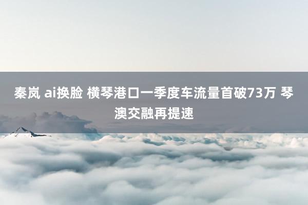 秦岚 ai换脸 横琴港口一季度车流量首破73万 琴澳交融再提速