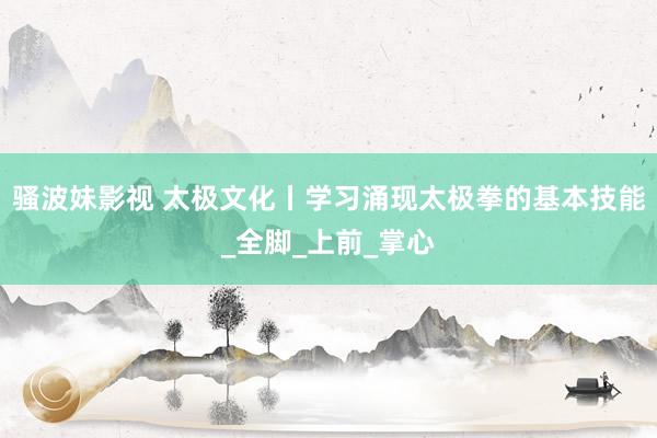 骚波妹影视 太极文化丨学习涌现太极拳的基本技能_全脚_上前_掌心