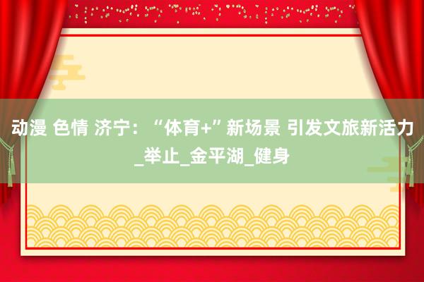 动漫 色情 济宁：“体育+”新场景 引发文旅新活力_举止_金平湖_健身
