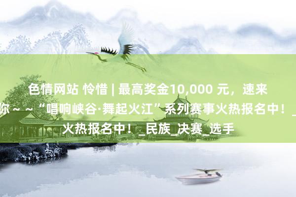 色情网站 怜惜 | 最高奖金10，000 元，速来！@多艺多才的你～～“唱响峡谷·舞起火江”系列赛事火热报名中！_民族_决赛_选手