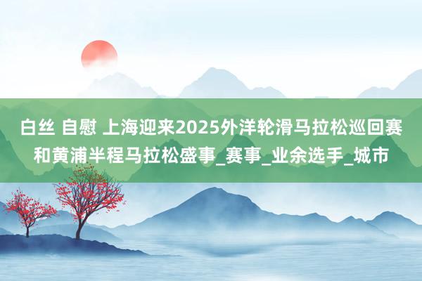白丝 自慰 上海迎来2025外洋轮滑马拉松巡回赛和黄浦半程马拉松盛事_赛事_业余选手_城市