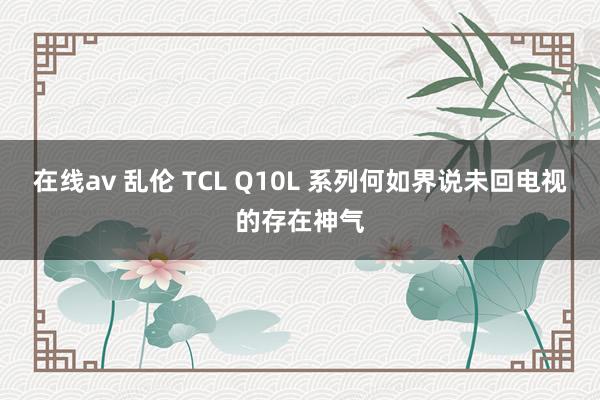 在线av 乱伦 TCL Q10L 系列何如界说未回电视的存在神气