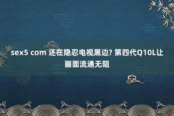 sex5 com 还在隐忍电视黑边? 第四代Q10L让画面流通无阻