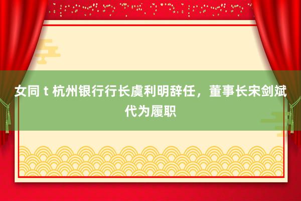 女同 t 杭州银行行长虞利明辞任，董事长宋剑斌代为履职