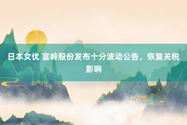 日本女优 富岭股份发布十分波动公告，恢复关税影响