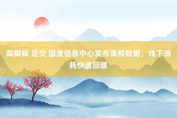 踩脚袜 足交 国度信息中心发布高频数据，线下消耗快速回暖