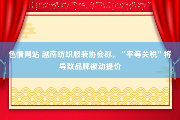 色情网站 越南纺织服装协会称，“平等关税”将导致品牌被动提价