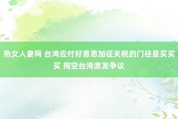 熟女人妻网 台湾应付好意思加征关税的门径是买买买 掏空台湾激发争议