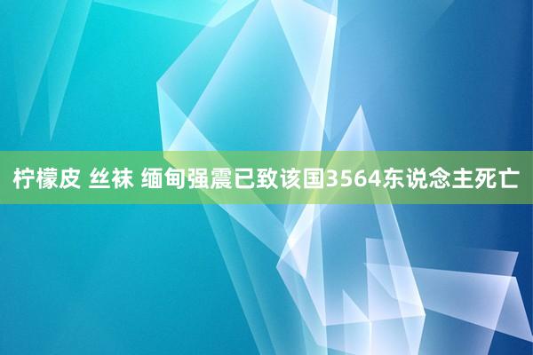 柠檬皮 丝袜 缅甸强震已致该国3564东说念主死亡