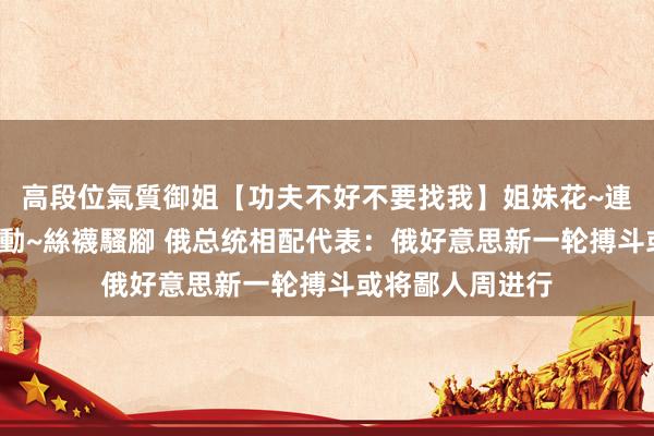 高段位氣質御姐【功夫不好不要找我】姐妹花~連體絲襪~大奶晃動~絲襪騷腳 俄总统相配代表：俄好意思新一轮搏斗或将鄙人周进行