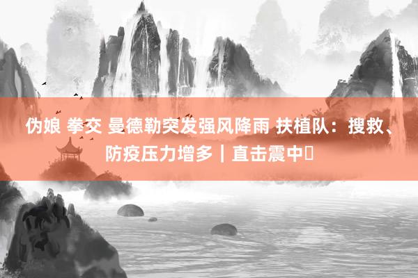 伪娘 拳交 曼德勒突发强风降雨 扶植队：搜救、防疫压力增多｜直击震中㉖