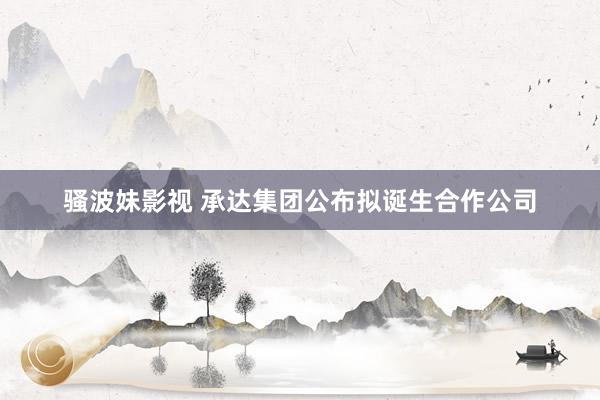 骚波妹影视 承达集团公布拟诞生合作公司