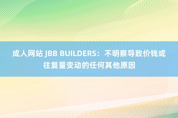 成人网站 JBB BUILDERS：不明察导致价钱或往复量变动的任何其他原因