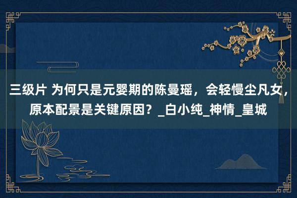 三级片 为何只是元婴期的陈曼瑶，会轻慢尘凡女，原本配景是关键原因？_白小纯_神情_皇城