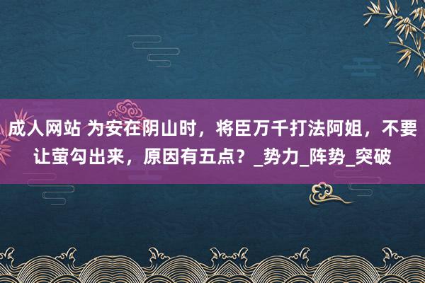 成人网站 为安在阴山时，将臣万千打法阿姐，不要让萤勾出来，原因有五点？_势力_阵势_突破