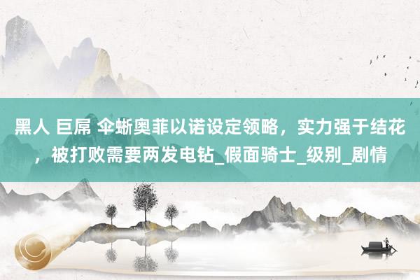 黑人 巨屌 伞蜥奥菲以诺设定领略，实力强于结花，被打败需要两发电钻_假面骑士_级别_剧情