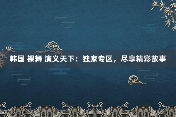 韩国 裸舞 演义天下：独家专区，尽享精彩故事