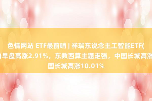 色情网站 ETF最前哨 | 祥瑞东说念主工智能ETF(512930)早盘高涨2.91%，东数西算主题走强，中国长城高涨10.01%