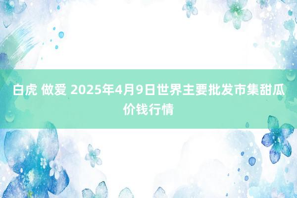 白虎 做爱 2025年4月9日世界主要批发市集甜瓜价钱行情