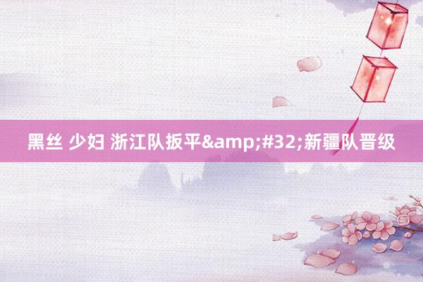 黑丝 少妇 浙江队扳平&#32;新疆队晋级