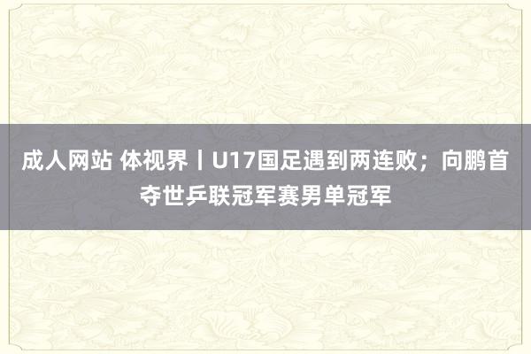 成人网站 体视界丨U17国足遇到两连败；向鹏首夺世乒联冠军赛男单冠军
