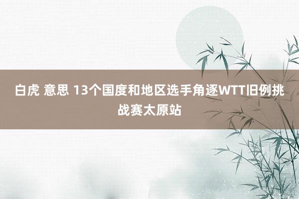 白虎 意思 13个国度和地区选手角逐WTT旧例挑战赛太原站